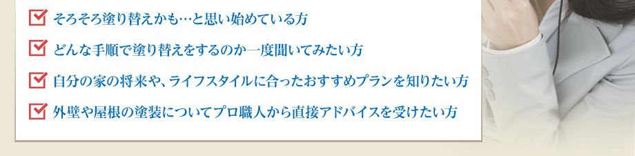 そろそろ塗り替えかも…と思い始めている方どんな手順で塗り替えをするのか一度聞いてみたい方
自分の家の将来や、ライフスタイルに合ったおすすめプランを知りたい方外壁や屋根の塗装についてプロ職人から直接アドバイスを受けたい方
