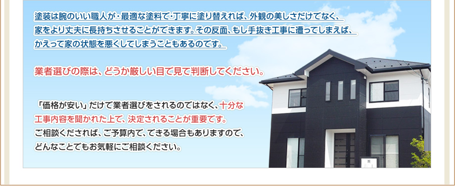 塗装は腕のいい職人が・最適な塗料で・丁寧に塗り替えれば、外観の美しさだけでなく、家をより丈夫に長持ちさせることができます。その反面、もし手抜き工事に遭ってしまえば、かえって家の状態を悪くしてしまうこともあるのです。業者選びの際は、どうか厳しい目で見て判断してください。「価格が安い」だけで業者選びをされるのではなく、十分な工事内容を聞かれた上で、決定されることが重要です。ご相談くだされば、ご予算内で、できる場合もありますので、どんなことでもお気軽にご相談ください。