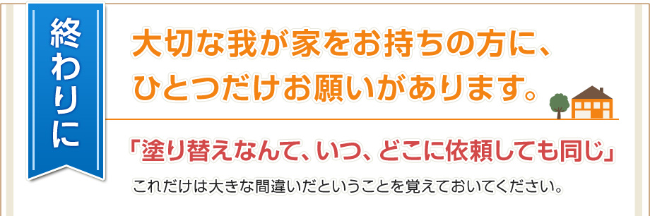 終わりに 大切な我が家をお持ちの方に、ひとつだけお願いがあります。「塗り替えなんて、いつ、どこに依頼しても同じ」これだけは大きな間違いだということを覚えておいてください。