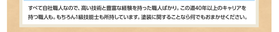 すべて自社職人なので、高い技術と豊富な経験を持った職人ばかり。この道40年以上のキャリアを持つ職人も。もちろん1級技能士も所持しています。塗装に関することなら何でもおまかせください。