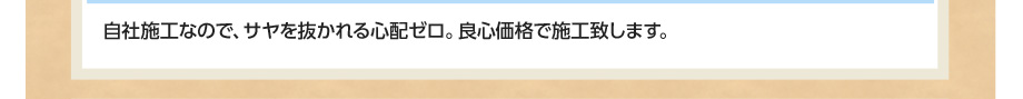 自社施工なので、サヤを抜かれる心配ゼロ。良心価格で施工致します。