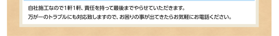 自社施工なので1軒1軒、責任を持って最後までやらせていただきます。万が一のトラブルにも対応致しますので、お困りの事が出てきたらお気軽にお電話ください。